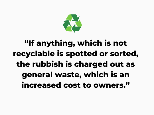 If anything, which is not recyclable is spotted or sorted, the rubbish is charged out as general waste, which is an increased cost to owners.